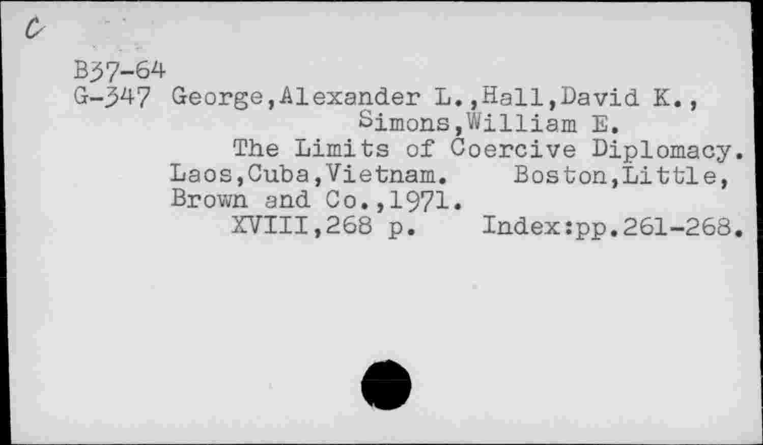 ﻿0
B>7-64
G-^47 George,Alexander L.,Hall,David K., Simons,William E.
The Limits of Coercive Diplomacy. Laos,Cuba»Vietnam.	Boston,Little,
Brown and Co.,1971»
XVIII,268 p. Indexzpp.261-268.